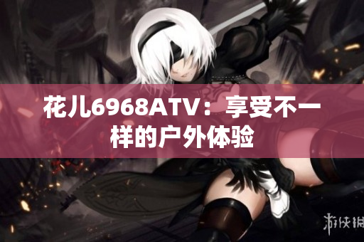 花儿6968ATV：享受不一样的户外体验
