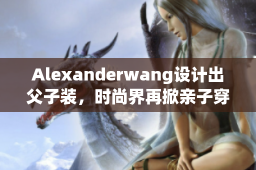 Alexanderwang设计出父子装，时尚界再掀亲子穿搭热潮