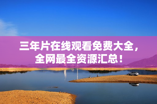 三年片在线观看免费大全，全网最全资源汇总！