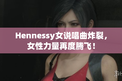 Hennessy女说唱曲炸裂，女性力量再度腾飞！