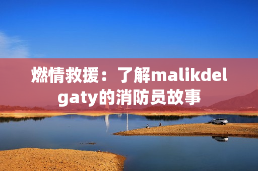 燃情救援：了解malikdelgaty的消防员故事