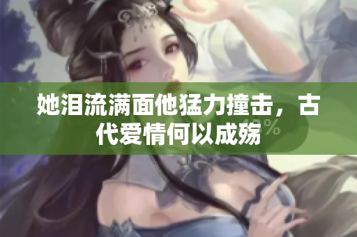 她泪流满面他猛力撞击，古代爱情何以成殇
