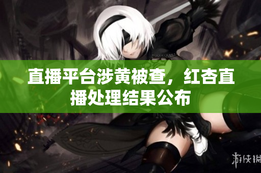 直播平台涉黄被查，红杏直播处理结果公布