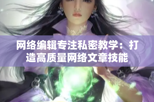 网络编辑专注私密教学：打造高质量网络文章技能