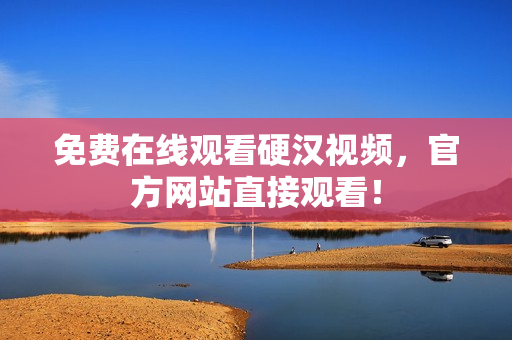 免费在线观看硬汉视频，官方网站直接观看！