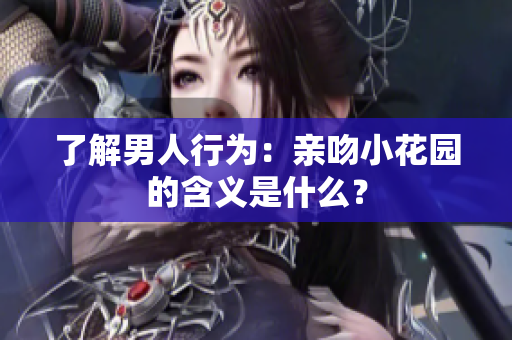 了解男人行为：亲吻小花园的含义是什么？