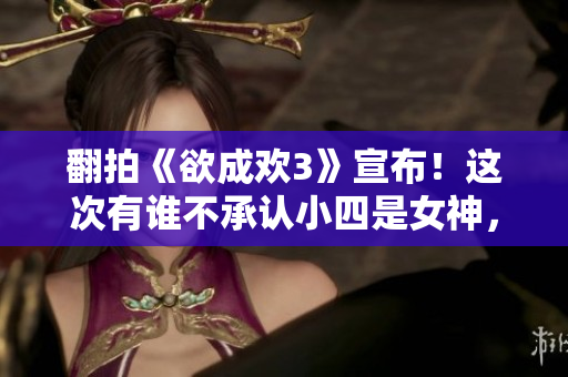 翻拍《欲成欢3》宣布！这次有谁不承认小四是女神，获好评！