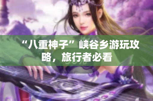 “八重神子”峡谷乡游玩攻略，旅行者必看