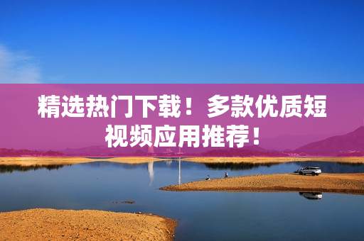 精选热门下载！多款优质短视频应用推荐！