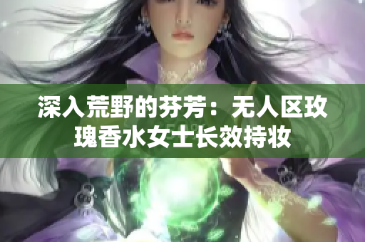 深入荒野的芬芳：无人区玫瑰香水女士长效持妆