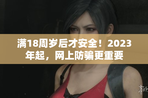 满18周岁后才安全！2023年起，网上防骗更重要
