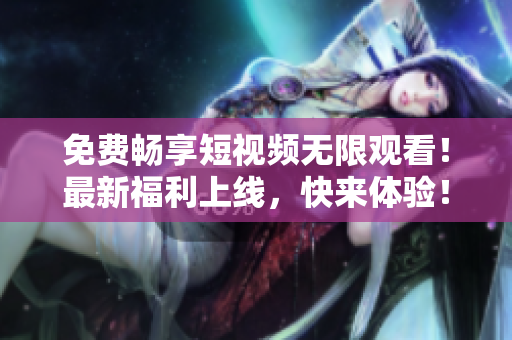 免费畅享短视频无限观看！最新福利上线，快来体验！