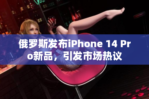 俄罗斯发布iPhone 14 Pro新品，引发市场热议
