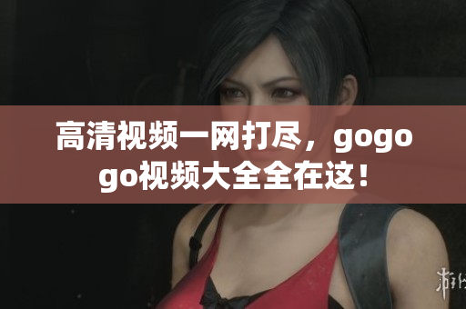 高清视频一网打尽，gogogo视频大全全在这！