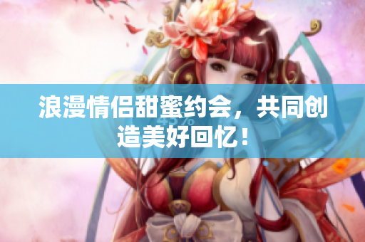 浪漫情侣甜蜜约会，共同创造美好回忆！