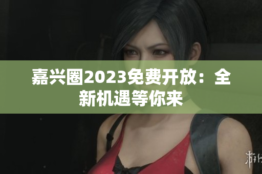 嘉兴圈2023免费开放：全新机遇等你来
