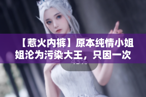 【惹火内裤】原本纯情小姐姐沦为污染大王，只因一次错把避孕药当红豆薏米水！