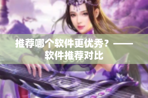 推荐哪个软件更优秀？——软件推荐对比