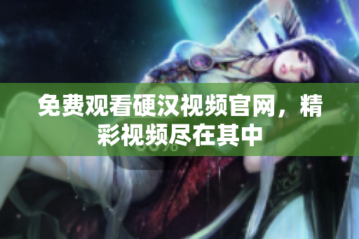 免费观看硬汉视频官网，精彩视频尽在其中