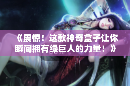 《震惊！这款神奇盒子让你瞬间拥有绿巨人的力量！》