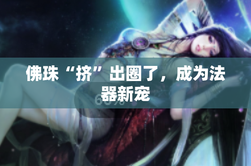 佛珠“挤”出圈了，成为法器新宠