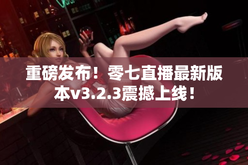 重磅发布！零七直播最新版本v3.2.3震撼上线！