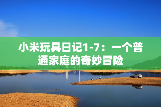 小米玩具日记1-7：一个普通家庭的奇妙冒险