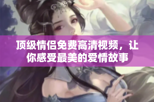 顶级情侣免费高清视频，让你感受最美的爱情故事