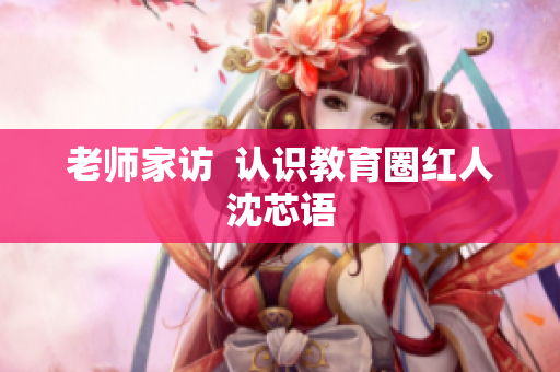 老师家访  认识教育圈红人沈芯语
