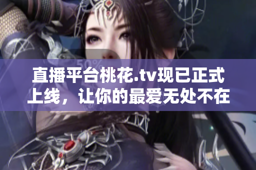 直播平台桃花.tv现已正式上线，让你的最爱无处不在