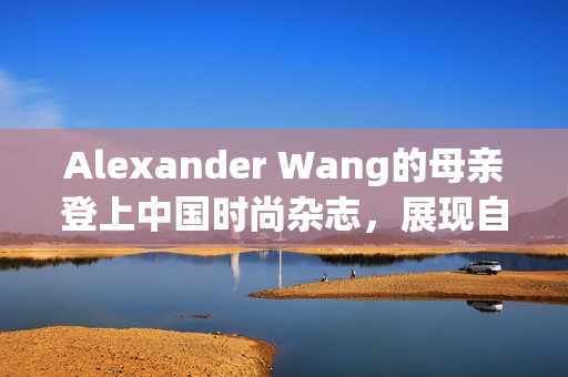 Alexander Wang的母亲登上中国时尚杂志，展现自信气质