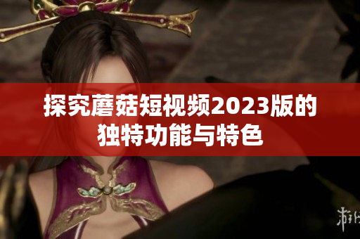 探究蘑菇短视频2023版的独特功能与特色