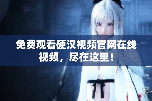 免费观看硬汉视频官网在线视频，尽在这里！