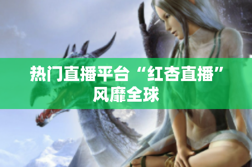 热门直播平台“红杏直播”风靡全球