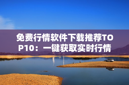 免费行情软件下载推荐TOP10：一键获取实时行情