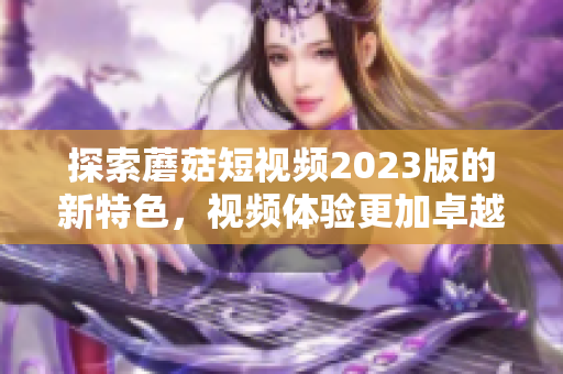 探索蘑菇短视频2023版的新特色，视频体验更加卓越