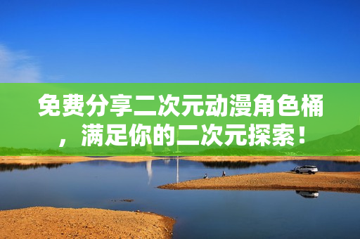 免费分享二次元动漫角色桶，满足你的二次元探索！