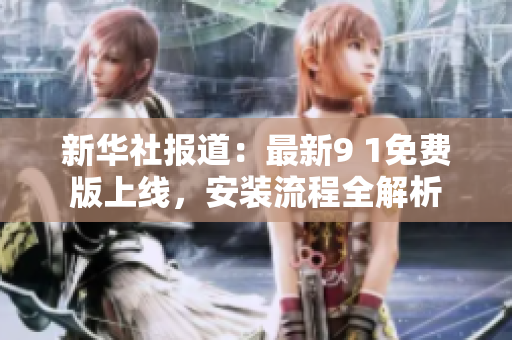 新华社报道：最新9 1免费版上线，安装流程全解析