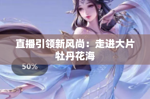 直播引领新风尚：走进大片牡丹花海