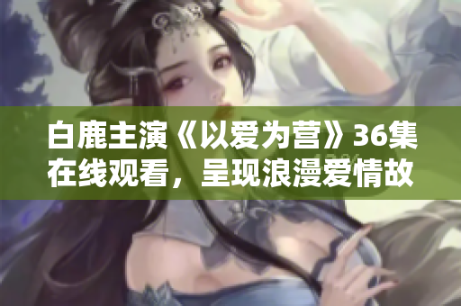 白鹿主演《以爱为营》36集在线观看，呈现浪漫爱情故事