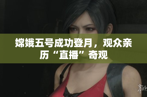 嫦娥五号成功登月，观众亲历“直播”奇观