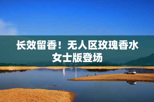 长效留香！无人区玫瑰香水女士版登场