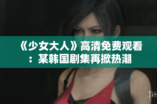 《少女大人》高清免费观看：某韩国剧集再掀热潮