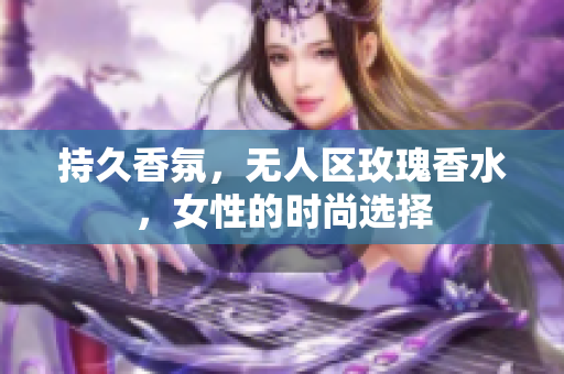 持久香氛，无人区玫瑰香水，女性的时尚选择