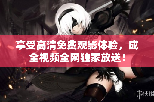 享受高清免费观影体验，成全视频全网独家放送！