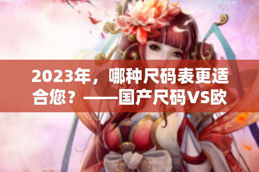 2023年，哪种尺码表更适合您？——国产尺码VS欧洲尺码