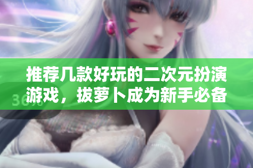 推荐几款好玩的二次元扮演游戏，拔萝卜成为新手必备技能！