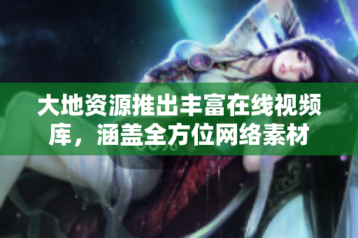 大地资源推出丰富在线视频库，涵盖全方位网络素材
