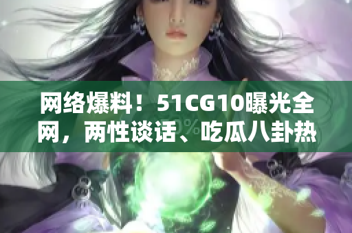网络爆料！51CG10曝光全网，两性谈话、吃瓜八卦热门分享