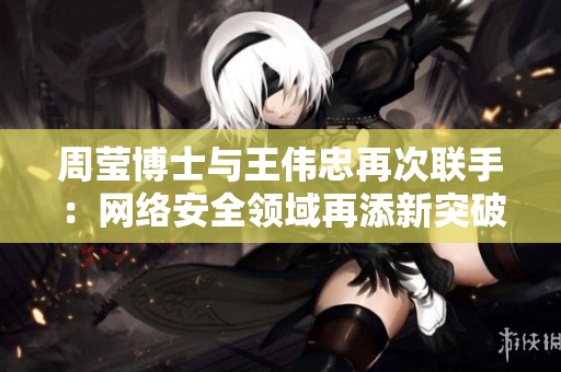 周莹博士与王伟忠再次联手：网络安全领域再添新突破